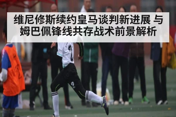 维尼修斯续约皇马谈判新进展 与姆巴佩锋线共存战术前景解析