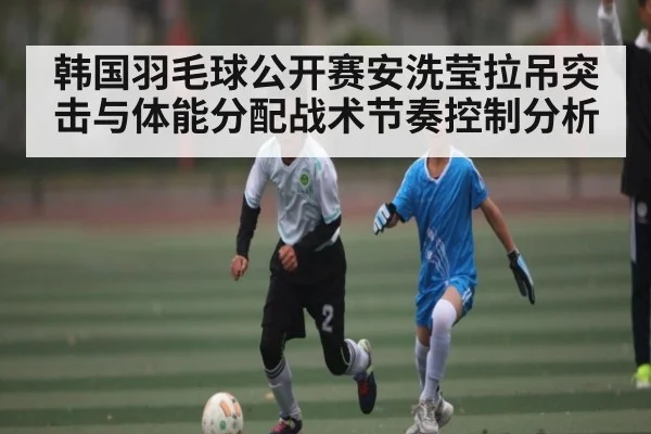韩国羽毛球公开赛安洗莹拉吊突击与体能分配战术节奏控制分析